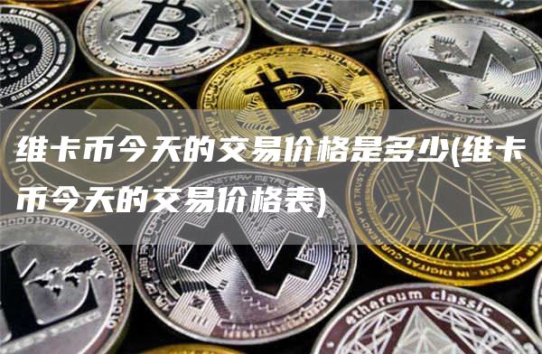 维卡币今天的交易价格是多少 - 维卡币今天的交易价格表